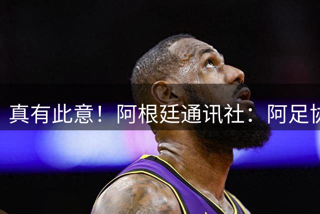 真有此意！阿根廷通讯社：阿足协考虑9月10月安排阿根廷队中国行